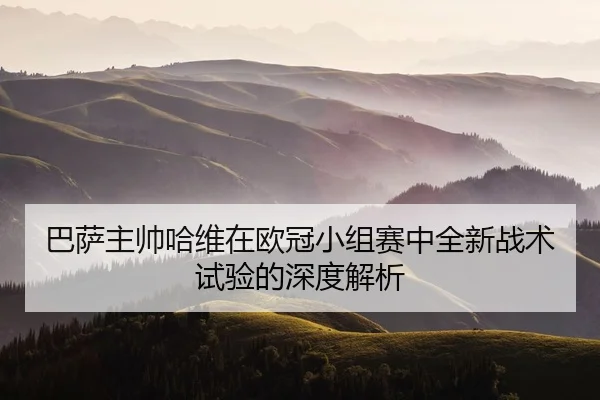 巴萨主帅哈维在欧冠小组赛中全新战术试验的深度解析