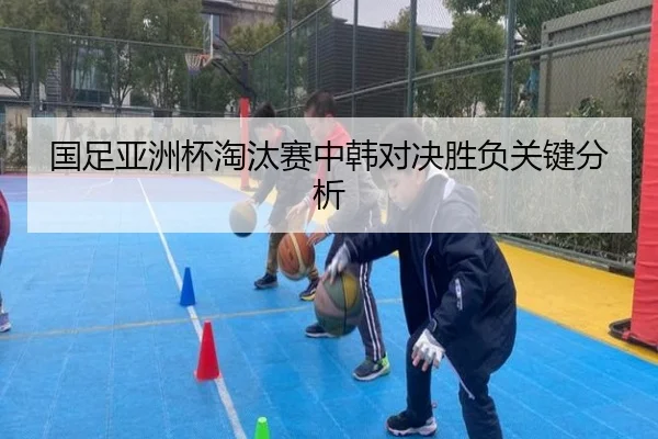 国足亚洲杯淘汰赛中韩对决胜负关键分析
